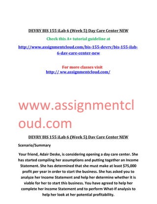 DEVRY BIS 155 iLab 6 (Week 5) Day Care Center NEW
Check this A+ tutorial guideline at
http://www.assignmentcloud.com/bis-155-devrv/bis-155-ilab-
6-dav-care-center-new
For more classes visit
http:// ww.assignmentcloud.com/
www.assignmentcl
oud.com
DEVRY BIS 155 iLab 6 (Week 5) Dav Care Center NEW
Scenario/Summary
Your friend, Adair Deske, is considering opening a day care center. She
has started compiling her assumptions and putting together an Income
Statement. She has determined that she must make at least $75,000
profit per year in order to start the business. She has asked you to
analyze her Income Statement and help her determine whether it is
viable for her to start this business. You have agreed to help her
complete her Income Statement and to perform What-If analysis to
help her look at her potential profitability.
 