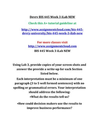 Devrv BIS 445 Week 3 iLab NEW
Check this A+ tutorial guideline at
http://www.assignmentcloud.com/bis-445-
devry-university/bis-445-week-3-ilab-new
For more classes visit
http://www.assignmentcloud.com
BIS 445 Week 3 iLab NEW
Using Lab 3, provide copies of your screen shots and
answer the provide a write-up for each Section
listed below.
Each interpretation must be a minimum of one
paragraph (3 to 5 well formed sentences) with no
spelling or grammatical errors. Your interpretation
should address the following:
•What do the results tell us?
•How could decision makers use the results to
improve business performance?
 