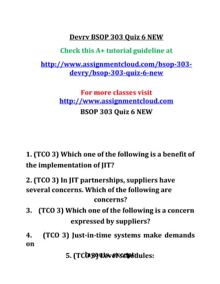 Devrv BSOP 303 Quiz 6 NEW
Check this A+ tutorial guideline at
http://www.assignmentcloud.com/bsop-303-
devry/bsop-303-quiz-6-new
For more classes visit
http://www.assignmentcloud.com
BSOP 303 Quiz 6 NEW
1. (TCO 3) Which one of the following is a benefit of
the implementation of JIT?
2. (TCO 3) In JIT partnerships, suppliers have
several concerns. Which of the following are
concerns?
3. (TCO 3) Which one of the following is a concern
expressed by suppliers?
4. (TCO 3) Just-in-time systems make demands
on
layouts, except:5. (TCO 3) Level schedules:
 