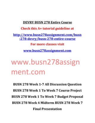 DEVRY BUSN 278 Entire Course
Check this A+ tutorial guideline at
http://www.busn278assignment.com/busn
-278-devry/busn-278-entire-course
For more classes visit
www.busn278assignment.com
www.busn278assign
ment.com
BUSN 278 Week 1-7 All Discussion Question
BUSN 278 Week 1 To Week 7 Course Project
BUSN 278 Week 1 To Week 7 Budget Proposal
BUSN 278 Week 4 Midterm BUSN 278 Week 7
Final Presentation
 