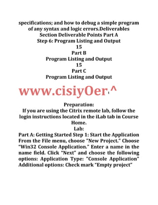 specifications; and how to debug a simple program
of any syntax and logic errors.Deliverables
Section Deliverable Points Part A
Step 6: Program Listing and Output
15
Part B
Program Listing and Output
15
Part C
Program Listing and Output
www.cisiyOer1
^
Preparation:
If you are using the Citrix remote lab, follow the
login instructions located in the iLab tab in Course
Home.
Lab:
Part A: Getting Started Step 1: Start the Application
From the File menu, choose "New Project." Choose
“Win32 Console Application.” Enter a name in the
name field. Click “Next” and choose the following
options: Application Type: "Console Application"
Additional options: Check mark “Empty project”
 