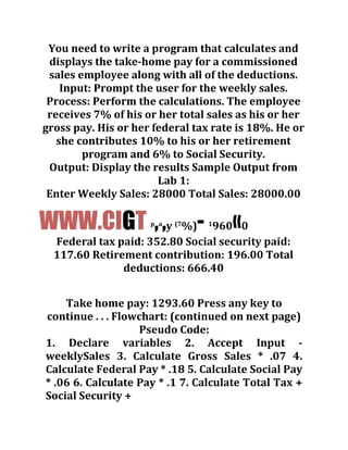 You need to write a program that calculates and
displays the take-home pay for a commissioned
sales employee along with all of the deductions.
Input: Prompt the user for the weekly sales.
Process: Perform the calculations. The employee
receives 7% of his or her total sales as his or her
gross pay. His or her federal tax rate is 18%. He or
she contributes 10% to his or her retirement
program and 6% to Social Security.
Output: Display the results Sample Output from
Lab 1:
Enter Weekly Sales: 28000 Total Sales: 28000.00
WWW.CIGT p
,a
,y (7
%)- 1
960«0
Federal tax paid: 352.80 Social security paid:
117.60 Retirement contribution: 196.00 Total
deductions: 666.40
Take home pay: 1293.60 Press any key to
continue . . . Flowchart: (continued on next page)
Pseudo Code:
1. Declare variables 2. Accept Input -
weeklySales 3. Calculate Gross Sales * .07 4.
Calculate Federal Pay * .18 5. Calculate Social Pay
* .06 6. Calculate Pay * .1 7. Calculate Total Tax +
Social Security +
 