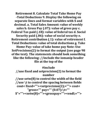 Retirement 8. Calculate Total Take Home Pay
-Total Deductions 9. Display the following on
separate lines and format variables with $ and
decimal. a. Total Sales Amount: value of weekly
sales b. Gross Pay (.07): value of gross pay c.
Federal Tax paid (.18): value of federal tax d. Social
Security paid (.06): value of social security e.
Retirement contribution (.1): value of retirement f.
Total Deductions: value of total deductions g. Take
Home Pay: value of take home pay Note: Use
SetPrecisions(2) to format the output (see page 98
of the text). The statements should look something
like the following: //include the iomanip header
file at the top of the
#include
//use fixed and setprecision(2) to format the
number
//use setw(8) to control the width of the field
//use t to control the spacing between fields
cout< fixed=""><setprecision(2);=""> cout<
"gross="" pay="" (0.07):t=""
$"=""><setw(8)=""><grosspay=""><endl;="">
 