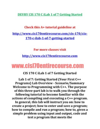 DEVRY CIS 170 C iLab 1 of 7 Getting Started
Check this A+ tutorial guideline at
http://www.cis170entirecourse.com/cis-170/cis-
170-c-ilab-1-of-7-getting-started
For more classes visit
http://www.cis170entirecourse.com
www.cisl70entirecourse.com
CIS 170 C iLab 1 of 7 Getting Started
Lab 1 of 7: Getting Started (Your First C++
Programs) Lab Overview - Scenario/Summary
Welcome to Programming with C++. The purpose
of this three-part lab is to walk you through the
following tutorial to become familiar with the
actions of compiling and executing a C++ program.
In general, this lab will instruct you on: how to
create a project; how to enter and save a program;
how to compile and run a program; how to, given a
simple problem using input and output, code and
test a program that meets the
 