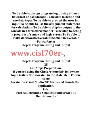To be able to design program logic using either a
flowchart or pseudocode To be able to define and
use data types To be able to prompt the user for
input To be able to use the assignment statement
for calculations To be able to display output to the
console in a formatted manner To be able to debug
a program of syntax and logic errors To be able to
make decisionsDeliverables Section Deliverable
Points Part A
Step 7: Program Listing and Output
www.cisl70er20
B
Step 7: Program Listing and Output
25
Lab Steps Preparation:
If you are using the Citrix remote lab, follow the
login instructions located in the iLab tab in Course
Home.
Locate the Visual Studio 2010 icon and launch the
application.
Lab:
Part A: Determine Smallest Number Step 1:
Requirements
 