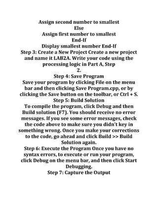 Assign second number to smallest
Else
Assign first number to smallest
End-If
Display smallest number End-If
Step 3: Create a New Project Create a new project
and name it LAB2A. Write your code using the
processing logic in Part A, Step
2.
Step 4: Save Program
Save your program by clicking File on the menu
bar and then clicking Save Program.cpp, or by
clicking the Save button on the toolbar, or Ctrl + S.
Step 5: Build Solution
To compile the program, click Debug and then
Build solution (F7). You should receive no error
messages. If you see some error messages, check
the code above to make sure you didn't key in
something wrong. Once you make your corrections
to the code, go ahead and click Build >> Build
Solution again.
Step 6: Execute the Program Once you have no
syntax errors, to execute or run your program,
click Debug on the menu bar, and then click Start
Debugging.
Step 7: Capture the Output
 