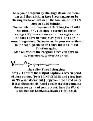 Save your program by clicking File on the menu
bar and then clicking Save Program.cpp, or by
clicking the Save button on the toolbar, or Ctrl + S.
Step 5: Build Solution
To compile the program, click Debug then Build
solution (F7). You should receive no error
messages. If you see some error messages, check
the code above to make sure you didn't key in
something wrong. Once you make your corrections
to the code, go ahead and click Build >> Build
Solution again.
Step 6: Execute the Program Once you have no
syntax errors, to execute or run
Vyour prog
^;”' cl
;ck
”fug
™the
menu bar and
then click Start Debugging.
Step 7: Capture the Output Capture a screen print
of your output. (Do a PRINT SCREEN and paste into
an MS Word document.) Copy your code and paste
it into the same MS Word document that contains
the screen print of your output. Save the Word
Document as Lab02B LastName FirstInitial.
 