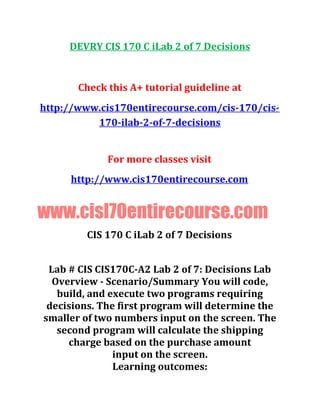 DEVRY CIS 170 C iLab 2 of 7 Decisions
Check this A+ tutorial guideline at
http://www.cis170entirecourse.com/cis-170/cis-
170-ilab-2-of-7-decisions
For more classes visit
http://www.cis170entirecourse.com
www.cisl70entirecourse.com
CIS 170 C iLab 2 of 7 Decisions
Lab # CIS CIS170C-A2 Lab 2 of 7: Decisions Lab
Overview - Scenario/Summary You will code,
build, and execute two programs requiring
decisions. The first program will determine the
smaller of two numbers input on the screen. The
second program will calculate the shipping
charge based on the purchase amount
input on the screen.
Learning outcomes:
 