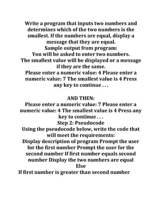 Write a program that inputs two numbers and
determines which of the two numbers is the
smallest. If the numbers are equal, display a
message that they are equal.
Sample output from program:
You will be asked to enter two numbers.
The smallest value will be displayed or a message
if they are the same.
Please enter a numeric value: 4 Please enter a
numeric value: 7 The smallest value is 4 Press
any key to continue . . .
AND THEN:
Please enter a numeric value: 7 Please enter a
numeric value: 4 The smallest value is 4 Press any
key to continue . . .
Step 2: Pseudocode
Using the pseudocode below, write the code that
will meet the requirements:
Display description of program Prompt the user
for the first number Prompt the user for the
second number If first number equals second
number Display the two numbers are equal
Else
If first number is greater than second number
 