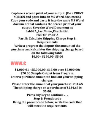 Capture a screen print of your output. (Do a PRINT
SCREEN and paste into an MS Word document.)
Copy your code and paste it into the same MS Word
document that contains the screen print of your
output. Save the Word Document as
Lab02A_LastName_FirstInitial.
END OF PART A
Part B: Calculate Shipping Charge Step 1:
Requirements
Write a program that inputs the amount of the
purchase and calculates the shipping charge based
on the following table:
$0.00 - $250.00: $5.00
www.c
$1,000.01 - $5,000.00: $15.00 over $5,000.00:
$20.00 Sample Output from Program:
Enter a purchase amount to find out your shipping
charges.
Please enter the amount of your purchase: 234.65
The shipping charge on a purchase of $234.65 is
$5.00.
Press any key to continue . . .
Step 2: Pseudocode
Using the pseudocode below, write the code that
will meet the requirements.
 
