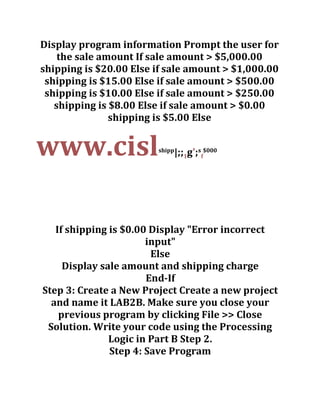 Display program information Prompt the user for
the sale amount If sale amount > $5,000.00
shipping is $20.00 Else if sale amount > $1,000.00
shipping is $15.00 Else if sale amount > $500.00
shipping is $10.00 Else if sale amount > $250.00
shipping is $8.00 Else if sale amount > $0.00
shipping is $5.00 Else
www.cislshipp
|;;1g';s
f
$000
If shipping is $0.00 Display "Error incorrect
input"
Else
Display sale amount and shipping charge
End-If
Step 3: Create a New Project Create a new project
and name it LAB2B. Make sure you close your
previous program by clicking File >> Close
Solution. Write your code using the Processing
Logic in Part B Step 2.
Step 4: Save Program
 