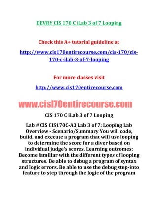 DEVRY CIS 170 C iLab 3 of 7 Looping
Check this A+ tutorial guideline at
http://www.cis170entirecourse.com/cis-170/cis-
170-c-ilab-3-of-7-looping
For more classes visit
http://www.cis170entirecourse.com
www.cisl70entirecourse.com
CIS 170 C iLab 3 of 7 Looping
Lab # CIS CIS170C-A3 Lab 3 of 7: Looping Lab
Overview - Scenario/Summary You will code,
build, and execute a program that will use looping
to determine the score for a diver based on
individual judge's scores. Learning outcomes:
Become familiar with the different types of looping
structures. Be able to debug a program of syntax
and logic errors. Be able to use the debug step-into
feature to step through the logic of the program
 