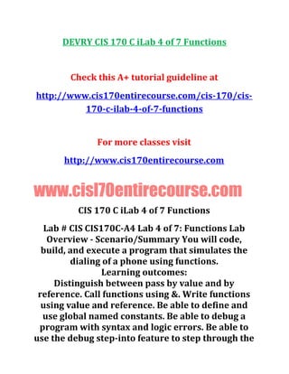 DEVRY CIS 170 C iLab 4 of 7 Functions
Check this A+ tutorial guideline at
http://www.cis170entirecourse.com/cis-170/cis-
170-c-ilab-4-of-7-functions
For more classes visit
http://www.cis170entirecourse.com
www.cisl70entirecourse.com
CIS 170 C iLab 4 of 7 Functions
Lab # CIS CIS170C-A4 Lab 4 of 7: Functions Lab
Overview - Scenario/Summary You will code,
build, and execute a program that simulates the
dialing of a phone using functions.
Learning outcomes:
Distinguish between pass by value and by
reference. Call functions using &. Write functions
using value and reference. Be able to define and
use global named constants. Be able to debug a
program with syntax and logic errors. Be able to
use the debug step-into feature to step through the
 