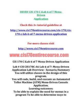 DEVRY CIS 170 C iLab 6 of 7 Menu-
Driven
Application
Check this A+ tutorial guideline at
http://www.cis170entirecourse.com/cis-170/cis-
170-c-lab-6-of-7-menu-driven-application
For more classes visit
http://www.cis170entirecourse.com
www.cisl70entirecourse.com
CIS 170 C iLab 6 of 7 Menu-Driven Application
Lab # CIS CIS170C-A6 Lab 6 of 7: Menu-Driven
Application Lab Overview - Scenario/Summary
You will utilize classes in the design of this
program.
You will code, build, and execute an Automated
Teller Machine (ATM) Menu-Driven Console
Application.
Learning outcomes:
To be able to explain the need for menus in a
program To be able to determine ways to
 