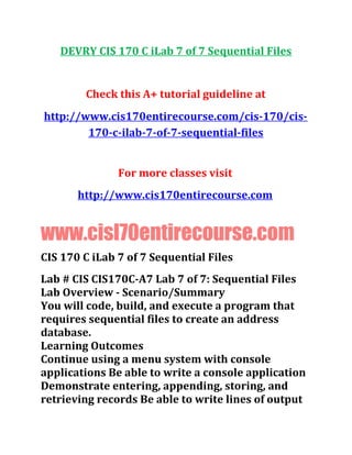 DEVRY CIS 170 C iLab 7 of 7 Sequential Files
Check this A+ tutorial guideline at
http://www.cis170entirecourse.com/cis-170/cis-
170-c-ilab-7-of-7-sequential-files
For more classes visit
http://www.cis170entirecourse.com
www.cisl70entirecourse.com
CIS 170 C iLab 7 of 7 Sequential Files
Lab # CIS CIS170C-A7 Lab 7 of 7: Sequential Files
Lab Overview - Scenario/Summary
You will code, build, and execute a program that
requires sequential files to create an address
database.
Learning Outcomes
Continue using a menu system with console
applications Be able to write a console application
Demonstrate entering, appending, storing, and
retrieving records Be able to write lines of output
 