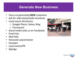 Generate New Business
• Focus on generating NEW customers
• Ask for referrals/provide incentives
• Local search directories
o Google Places, Yahoo, Bing
o Foursquare
• Social media (Like us on Facebook)
• Email lists
• Mail Paks
• Postcards w/promotion
• Groupon
• Local events/PR
• Signage
 