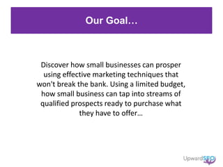 Our Goal…
Discover how small businesses can prosper
using effective marketing techniques that
won't break the bank. Using a limited budget,
how small business can tap into streams of
qualified prospects ready to purchase what
they have to offer…
 
