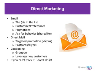 Direct Marketing
• Email
o The $ is in the list
o Customize/Preferences
o Promotions
o Ask for behavior (share/like)
• Direct Mail
o Targeted promotion (Valpak)
o Postcards/Flyers
• Couponing
o Groupon
o Leverage new customers
• If you can’t track it… don’t do it!
 