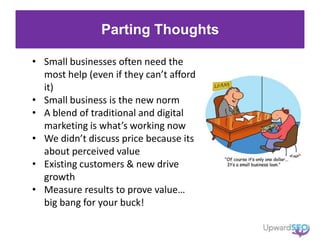 Parting Thoughts
• Small businesses often need the
most help (even if they can’t afford
it)
• Small business is the new norm
• A blend of traditional and digital
marketing is what’s working now
• We didn’t discuss price because its
about perceived value
• Existing customers & new drive
growth
• Measure results to prove value…
big bang for your buck!
 