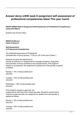 Answer devry nr650 week 8 assignment self assessment of
professional competencies latest This year march
DEVRY NR650 Week 8 Assignment Self-Assessment of Professional Competencies
Latest 2019 March
Question-see Answer below
NR650 Healthcare
Policy Practicum
Self-Assessment
of Professional Competencies
The Initial Self-Assessment of Professional
Competencies is due by Sunday, 11:59 p.m. MT at the end of Week 1.
Students are given the opportunity to
request an extension on assignments for emergent situations. Supporting
documentation must be submitted to the assigned faculty. If the student's
request is not approved, the assignment is graded and a late penalty is applied
as follows:
Monday = 10% of total possible point
reduction
Tuesday = 20% of total possible point
reduction
Wednesday = 30% of total possible point
reduction
If the student's request is approved, the
student will be informed of the revised due date. Should the student fail to
meet the revised due date, the assignment is graded and a late penalty is
applied as follows:
Monday = 10% of total possible point
reduction
Tuesday = 20% of total possible point
reduction
1 / 3
 