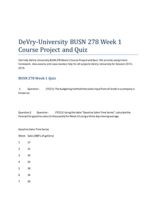 DeVry-University BUSN 278 Week 1
Course Project and Quiz
Get help DeVry-University BUSN 278 Week1 Course ProjectandQuiz.We provide assignment,
homework, discussions and case studies help for all subjects DeVry-University for Session 2015-
2016.
BUSN 278 Week 1 Quiz
1. Question: (TCO1) The budgetingmethodthatseeksinputfromall levelsinacompanyis
knownas:
Question2. Question: (TCO2) Usingthe table “Gasoline SalesTime Series”,calculatethe
forecastforgasoline sales(inthousands) forWeek13 usinga three daymovingaverage.
Gasoline SalesTime Series
Week Sales(000’s of gallons)
1 17
2 21
3 19
4 23
5 18
6 16
7 20
 