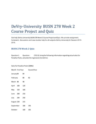 DeVry-University BUSN 278 Week 2
Course Project and Quiz
Get help DeVry-University BUSN 278 Week2 Course ProjectandQuiz.We provide assignment,
homework, discussions and case studies help for all subjects DeVry-University for Session 2015-
2016.
BUSN 278 Week 2 Quiz
Question1. Question: (TCO3) Usingthe followinginformationregardingactual salesfor
Paradise Pools,calculate the regression(trend)line:
SalesforParadise Pools($000s)
Month FirstYear SecondYear
January84 84
February 80 82
March 88 98
April 100 120
May 150 160
June 200 210
July 240 250
August 220 215
September 180 195
October 160 165
 