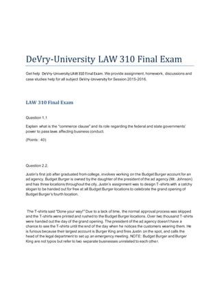 DeVry-University LAW 310 Final Exam
Get help DeVry-University LAW310 Final Exam. We provide assignment, homework, discussions and
case studies help for all subject DeVry-University for Session 2015-2016.
LAW 310 Final Exam
Question 1.1
Explain what is the "commerce clause" and its role regarding the federal and state governments'
power to pass laws affecting business conduct.
(Points : 40)
Question 2.2.
Justin's first job after graduated from college, involves working on the Budget Burger account for an
ad agency. Budget Burger is owned by the daughter of the president of the ad agency (Mr. Johnson)
and has three locations throughout the city. Justin’s assignment was to design T-shirts with a catchy
slogan to be handed out for free at all Budget Burger locations to celebrate the grand opening of
Budget Burger’s fourth location.
The T-shirts said "Done your way!" Due to a lack of time, the normal approval process was skipped
and the T-shirts were printed and rushed to the Budget Burger locations. Over two thousand T-shirts
were handed out the day of the grand opening. The president of the ad agency doesn’t have a
chance to see the T-shirts until the end of the day when he notices the customers wearing them. He
is furious because their largest account is Burger King and fires Justin on the spot, and calls the
head of the legal department to set up an emergency meeting. NOTE: Budget Burger and Burger
King are not typos but refer to two separate businesses unrelated to each other.
 