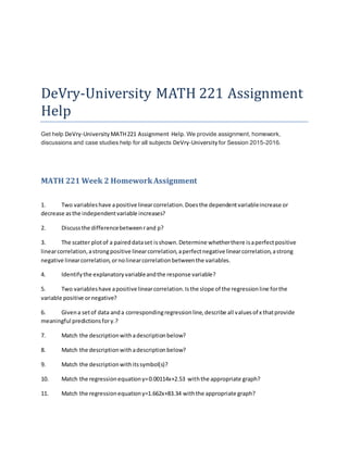 DeVry-University MATH 221 Assignment
Help
Get help DeVry-University MATH221 Assignment Help. We provide assignment, homework,
discussions and case studies help for all subjects DeVry-University for Session 2015-2016.
MATH 221 Week 2 HomeworkAssignment
1. Two variableshave apositive linearcorrelation.Doesthe dependentvariableincrease or
decrease asthe independentvariable increases?
2. Discussthe differencebetweenrand p?
3. The scatter plotof a paireddataset isshown.Determine whetherthere isaperfectpositive
linearcorrelation,astrongpositive linearcorrelation,aperfectnegative linearcorrelation,astrong
negative linearcorrelation,ornolinearcorrelationbetweenthe variables.
4. Identifythe explanatoryvariableandthe response variable?
5. Two variableshave apositive linearcorrelation.Isthe slope of the regressionline forthe
variable positive ornegative?
6. Givena setof data anda correspondingregressionline,describe all valuesof x thatprovide
meaningful predictionsfory.?
7. Match the descriptionwithadescriptionbelow?
8. Match the descriptionwithadescriptionbelow?
9. Match the descriptionwithitssymbol(s)?
10. Match the regressionequationy=0.00114x+2.53 withthe appropriate graph?
11. Match the regressionequationy=1.662x+83.34 withthe appropriate graph?
 