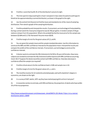10. Findthe z-score that has85.1% of the distribution’sareatoitsright.
11. The time spent(indays) waitingfora heart transplantintwo statesforpatientswithtype A+
bloodcan be approximatedbyanormal distribution,asshowninthe graphto the right.
12. Use the central limittheoremtofindthe meanandstandarderror of the meanof sampling
distribution.Thensketchagraph of the samplingdistribution.
13. Findthe probabilityandinterpretthe results.if convenient,use technologytofindprobability.
Duringa certainweekthe meanprice of gasoline was$2.702 pergallon.A randomsample of 34 gas
stationsisdrawnfrom thispopulation.Whatisthe probabilitythatthe meanprice forthe sample was
between$2.694 and $ 2.716 thatweek?Assume mean=$0.05.
14. Findthe marginof errorfor the givenvaluesof C,S,andN.
15. You are giventhe sample meanandthe sample standarddeviation.Use thisinformationto
construct the 90% and 95% confidence intervalsforthe populationmean.Interpretthe resultsand
compare the widthsof the confidence intervals.If convenient,use technologytoconstructthe
confidence intervals.
16. A doctor wantsto estimate the HDLcholesterol of all 20 to 29 yearold females.How many
subjectsare neededtoestimate the HDLcholesterol within4pointswith99% confidence assuming
mean=18.1? Suppose the doctorwouldbe contentwith90% confidence.How doesdecreasein
confidence affectthe sample size required?
17. Findthe critical value tc forthe confidence level c=0.80 and sample size n=13.
18. Findthe marginof errorfor the givenvaluesof c,s, and n.
19. The monthlyincomesfor12 randomlyselectedpeople,eachwithabachelor’sdegree in
economics,are shownonthe right.
20. In a surveyof 3327 adults,1475 saytheyhave startedpayingbillsonlineinlastyear?
21. A researcherwishestoestimate,with95% confidence,the proportion of adultswhohave within
1% of the true proportion.
http://www.justquestionanswer.com/viewanswer_detail/MATH-221-Week-7-Quiz-1-In-a-normal-
distribution-which-i-36449
 