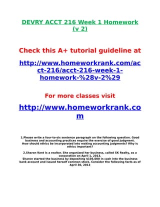 DEVRY ACCT 216 Week 1 Homework
(v 2)
Check this A+ tutorial guideline at
http://www.homeworkrank.com/ac
ct-216/acct-216-week-1-
homework-%28v-2%29
For more classes visit
http://www.homeworkrank.co
m
1.Please write a four-to-six sentence paragraph on the following question. Good
business and accounting practices require the exercise of good judgment.
How should ethics be incorporated into making accounting judgments? Why is
ethics important?
2.Sharon Kent is a realtor. She organized her business, called SK Realty, as a
corporation on April 1, 2013.
Sharon started the business by depositing $105,000 in cash into the business
bank account and issued herself common stock. Consider the following facts as of
April 30, 2013
 
