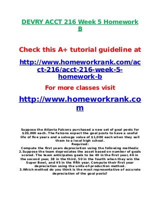 DEVRY ACCT 216 Week 5 Homework
B
Check this A+ tutorial guideline at
http://www.homeworkrank.com/ac
ct-216/acct-216-week-5-
homework-b
For more classes visit
http://www.homeworkrank.co
m
Suppose the Atlanta Falcons purchased a new set of goal posts for
$20,000 each. The Falcons expect the goal posts to have a useful
life of five years and a salvage value of $1,000 each when they sell
them to a local high school.
Required:
Compute the first years depreciation using the following methods:
2.Suppose the team depreciates the asset based on number of goals
scored. The team anticipates goals to be 40 in the first year, 46 in
the second year, 38 in the third, 50 in the fourth when they win the
Super Bowl, and 45 in the fifth year. Compute their first year
depreciation using the units-of-production method.
3.Which method do you think is the most representative of accurate
depreciation of the goal posts?
 