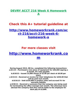 DEVRY ACCT 216 Week 6 Homework
A
Check this A+ tutorial guideline at
http://www.homeworkrank.com/ac
ct-216/acct-216-week-6-
homework-a
For more classes visit
http://www.homeworkrank.co
m
During August 2013, DB Inc. completed the following transactions:
a.8/1/13 – Purchased a new piece of equipment for $50,000 signing a
6 month, 8% note payable.
b.8/10/13 – Issued 15,000 shares of $2.00 par stock at $8.00 per
share.
c.8/15/13 – Received an invoice for their telephones for $450.00 that
will be paid next month.
d.8/16/13 – Sold $320,000 in product sales and accrued 5% for
warranty liability.
e.8/30/13 – Received a summons that the company was being sued
for terminating the office manager last month. The attorneys have
advised the company that they will be liable to the employee for
back pay of $3,800.
 