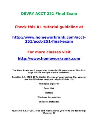 DEVRY ACCT 251 Final Exam
Check this A+ tutorial guideline at
http://www.homeworkrank.com/acct-
251/acct-251-final-exam
For more classes visit
http://www.homeworkrank.com
The Final Exam has 3 pages and is worth 270 points total. This first
page has all Multiple Choice questions.
Question 1.1. (TCO 1) To display the size of your backup file, you can
use the Windows program called: (Points : 5)
Windows Explorer
Scan disk
Defrag
Windows Accessories
Windows Defender
Question 2.2. (TCO 1) The Edit menu allows you to do the following:
(Points : 5)
 