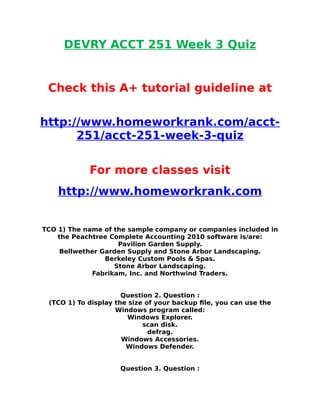DEVRY ACCT 251 Week 3 Quiz
Check this A+ tutorial guideline at
http://www.homeworkrank.com/acct-
251/acct-251-week-3-quiz
For more classes visit
http://www.homeworkrank.com
TCO 1) The name of the sample company or companies included in
the Peachtree Complete Accounting 2010 software is/are:
Pavilion Garden Supply.
Bellwether Garden Supply and Stone Arbor Landscaping.
Berkeley Custom Pools & Spas.
Stone Arbor Landscaping.
Fabrikam, Inc. and Northwind Traders.
Question 2. Question :
(TCO 1) To display the size of your backup file, you can use the
Windows program called:
Windows Explorer.
scan disk.
defrag.
Windows Accessories.
Windows Defender.
Question 3. Question :
 