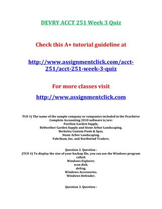 DEVRY ACCT 251 Week 3 Quiz
Check this A+ tutorial guideline at
http://www.assignmentclick.com/acct-
251/acct-251-week-3-quiz
For more classes visit
http://www.assignmentclick.com
TCO 1) The name of the sample company or companies included in the Peachtree
Complete Accounting 2010 software is/are:
Pavilion Garden Supply.
Bellwether Garden Supply and Stone Arbor Landscaping.
Berkeley Custom Pools & Spas.
Stone Arbor Landscaping.
Fabrikam, Inc. and Northwind Traders.
Question 2. Question :
(TCO 1) To display the size of your backup file, you can use the Windows program
called:
Windows Explorer.
scan disk.
defrag.
Windows Accessories.
Windows Defender.
Question 3. Question :
 