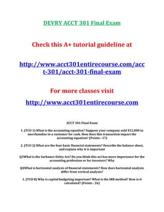 DEVRY ACCT 301 Final Exam
Check this A+ tutorial guideline at
http://www.acct301entirecourse.com/acc
t-301/acct-301-final-exam
For more classes visit
http://www.acct301entirecourse.com
ACCT 301 Final Exam
1. (TCO 1) What is the accounting equation? Suppose your company sold $12,000 in
merchandise to a customer for cash. How does this transaction impact the
accounting equation? (Points : 17)
2. (TCO 2) What are the four basic financial statements? Describe the balance sheet,
and explain why it is important
Q3What is the Sarbanes-Oxley Act? Do you think this act has more importance for the
accounting profession or for investors? Why
Q4What is horizontal analysis of financial statements? How does horizontal analysis
differ from vertical analysis?
1. (TCO 8) Why is capital budgeting important? What is the IRR method? How is it
calculated? (Points : 26)
 