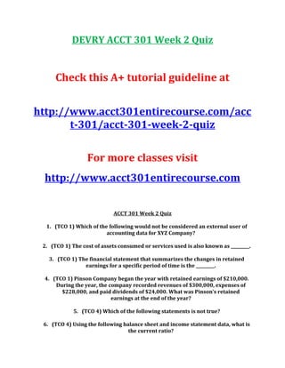 DEVRY ACCT 301 Week 2 Quiz
Check this A+ tutorial guideline at
http://www.acct301entirecourse.com/acc
t-301/acct-301-week-2-quiz
For more classes visit
http://www.acct301entirecourse.com
ACCT 301 Week 2 Quiz
1. (TCO 1) Which of the following would not be considered an external user of
accounting data for XYZ Company?
2. (TCO 1) The cost of assets consumed or services used is also known as _________.
3. (TCO 1) The financial statement that summarizes the changes in retained
earnings for a specific period of time is the _________.
4. (TCO 1) Pinson Company began the year with retained earnings of $210,000.
During the year, the company recorded revenues of $300,000, expenses of
$228,000, and paid dividends of $24,000. What was Pinson’s retained
earnings at the end of the year?
5. (TCO 4) Which of the following statements is not true?
6. (TCO 4) Using the following balance sheet and income statement data, what is
the current ratio?
 