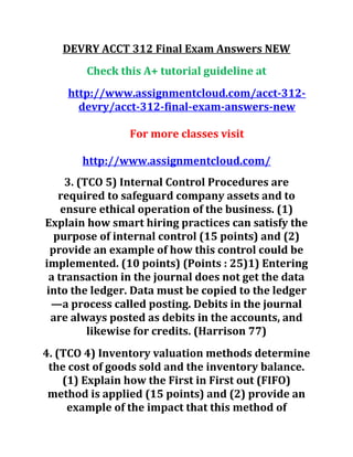 DEVRY ACCT 312 Final Exam Answers NEW
Check this A+ tutorial guideline at
http://www.assignmentcloud.com/acct-312-
devry/acct-312-final-exam-answers-new
For more classes visit
http://www.assignmentcloud.com/
3. (TCO 5) Internal Control Procedures are
required to safeguard company assets and to
ensure ethical operation of the business. (1)
Explain how smart hiring practices can satisfy the
purpose of internal control (15 points) and (2)
provide an example of how this control could be
implemented. (10 points) (Points : 25)1) Entering
a transaction in the journal does not get the data
into the ledger. Data must be copied to the ledger
—a process called posting. Debits in the journal
are always posted as debits in the accounts, and
likewise for credits. (Harrison 77)
4. (TCO 4) Inventory valuation methods determine
the cost of goods sold and the inventory balance.
(1) Explain how the First in First out (FIFO)
method is applied (15 points) and (2) provide an
example of the impact that this method of
 