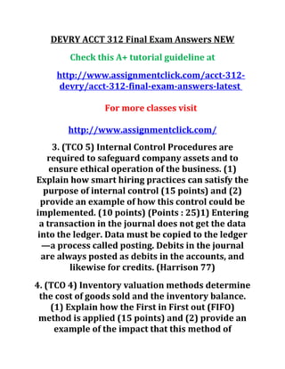 DEVRY ACCT 312 Final Exam Answers NEW
Check this A+ tutorial guideline at
http://www.assignmentclick.com/acct-312-
devry/acct-312-final-exam-answers-latest
For more classes visit
http://www.assignmentclick.com/
3. (TCO 5) Internal Control Procedures are
required to safeguard company assets and to
ensure ethical operation of the business. (1)
Explain how smart hiring practices can satisfy the
purpose of internal control (15 points) and (2)
provide an example of how this control could be
implemented. (10 points) (Points : 25)1) Entering
a transaction in the journal does not get the data
into the ledger. Data must be copied to the ledger
—a process called posting. Debits in the journal
are always posted as debits in the accounts, and
likewise for credits. (Harrison 77)
4. (TCO 4) Inventory valuation methods determine
the cost of goods sold and the inventory balance.
(1) Explain how the First in First out (FIFO)
method is applied (15 points) and (2) provide an
example of the impact that this method of
 