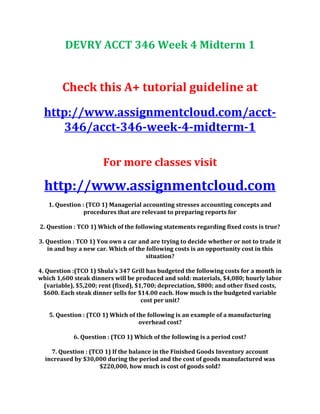 DEVRY ACCT 346 Week 4 Midterm 1
Check this A+ tutorial guideline at
http://www.assignmentcloud.com/acct-
346/acct-346-week-4-midterm-1
For more classes visit
http://www.assignmentcloud.com
1. Question : (TCO 1) Managerial accounting stresses accounting concepts and
procedures that are relevant to preparing reports for
2. Question : TCO 1) Which of the following statements regarding fixed costs is true?
3. Question : TCO 1) You own a car and are trying to decide whether or not to trade it
in and buy a new car. Which of the following costs is an opportunity cost in this
situation?
4. Question :(TCO 1) Shula’s 347 Grill has budgeted the following costs for a month in
which 1,600 steak dinners will be produced and sold: materials, $4,080; hourly labor
(variable), $5,200; rent (fixed), $1,700; depreciation, $800; and other fixed costs,
$600. Each steak dinner sells for $14.00 each. How much is the budgeted variable
cost per unit?
5. Question : (TCO 1) Which of the following is an example of a manufacturing
overhead cost?
6. Question : (TCO 1) Which of the following is a period cost?
7. Question : (TCO 1) If the balance in the Finished Goods Inventory account
increased by $30,000 during the period and the cost of goods manufactured was
$220,000, how much is cost of goods sold?
 