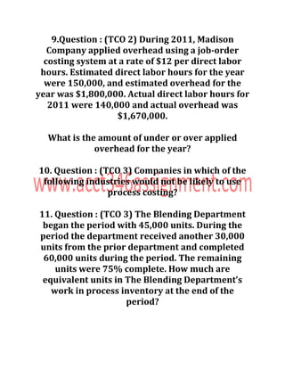 9.Question : (TCO 2) During 2011, Madison
Company applied overhead using a job-order
costing system at a rate of $12 per direct labor
hours. Estimated direct labor hours for the year
were 150,000, and estimated overhead for the
year was $1,800,000. Actual direct labor hours for
2011 were 140,000 and actual overhead was
$1,670,000.
What is the amount of under or over applied
overhead for the year?
10. Question : (TCO 3) Companies in which of the
following industries would not be likely to use
process costing?
11. Question : (TCO 3) The Blending Department
began the period with 45,000 units. During the
period the department received another 30,000
units from the prior department and completed
60,000 units during the period. The remaining
units were 75% complete. How much are
equivalent units in The Blending Department’s
work in process inventory at the end of the
period?
 