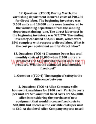 12. Question : (TCO 3) During March, the
varnishing department incurred costs of $90,250
for direct labor. The beginning inventory was
3,500 units and 10,000 units were transferred to
the varnishing department from the sanding
department during June. The direct labor cost in
the beginning inventory was $27,270. The ending
inventory consisted of 2,000 units, which were
25% complete with respect to direct labor. What is
the cost per equivalent unit for direct labor?
13. Question : (TCO 4) Clearance Depot has total
monthly costs of $8,000 when 2,500 units are
produced and $12,400 when 5,000 units are
produced. What is the estimated total monthly
fixed cost?
1. Question : (TCO 4) The margin of safety is the
difference between
2. Question : (TCO 4) Allen Company sells
homework machines for $100 each. Variable costs
per unit are $75 and total fixed costs are $62,000.
Allen is considering the purchase of new
equipment that would increase fixed costs to
$84,000, but decrease the variable costs per unit
to $60. At that level Allen Company expects to sell
 