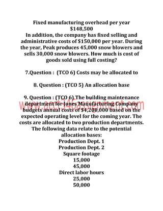Fixed manufacturing overhead per year
$148,500
In addition, the company has fixed selling and
administrative costs of $150,000 per year. During
the year, Peak produces 45,000 snow blowers and
sells 30,000 snow blowers. How much is cost of
goods sold using full costing?
7.Question : (TCO 6) Costs may be allocated to
8. Question : (TCO 5) An allocation base
9. Question : (TCO 6) The building maintenance
department for Jones Manufacturing Company
budgets annual costs of $4,200,000 based on the
expected operating level for the coming year. The
costs are allocated to two production departments.
The following data relate to the potential
allocation bases:
Production Dept. 1
Production Dept. 2
Square footage
15,000
45,000
Direct labor hours
25,000
50,000
 