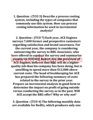 1. Question : (TCO 3) Describe a process costing
system, including the types of companies that
commonly use this system. How can process
costing information be used in incremental
analysis?
2. Question : (TCO 7) Each year, ACE Engines
surveys 7,600 former and prospective customers
regarding satisfaction and brand awareness. For
the current year, the company is considering
outsourcing the survey to RBG Associates, who
have offered to conduct the survey and summarize
results for $50,000. Robert Ace, the president of
ACE Engines, believes that RBG will do a higher-
quality job than his company has been doing, but is
unwilling to spend more than $12,000 above
current costs. The head of bookkeeping for ACE
has prepared the following summary of costs
related to the survey in the prior year.
Prepare an incremental analysis in good form to
determine the impact on profit of going outside
versus conducting the survey as in the past. Will
ACE accept the RBG offer? Why or why not?
3. Question : (TCO 4) The following monthly data
are available for RedEx, which produces only one
 