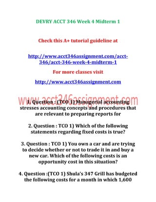DEVRY ACCT 346 Week 4 Midterm 1
Check this A+ tutorial guideline at
http://www.acct346assignment.com/acct-
346/acct-346-week-4-midterm-1
For more classes visit
http://www.acct346assignment.com
1. Question : (TCO 1) Managerial accounting
stresses accounting concepts and procedures that
are relevant to preparing reports for
2. Question : TCO 1) Which of the following
statements regarding fixed costs is true?
3. Question : TCO 1) You own a car and are trying
to decide whether or not to trade it in and buy a
new car. Which of the following costs is an
opportunity cost in this situation?
4. Question :(TCO 1) Shula’s 347 Grill has budgeted
the following costs for a month in which 1,600
 