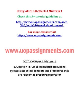 Devry ACCT 346 Week 4 Midterm 1
Check this A+ tutorial guideline at
http://www.uopassignments.com/acct-
346/acct-346-week-4-midterm-1
For more classes visit
http://www.uopassignments.com
ACCT 346 Week 4 Midterm 1
1. Question : (TCO 1) Managerial accounting
stresses accounting concepts and procedures that
are relevant to preparing reports for
 