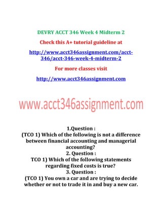 DEVRY ACCT 346 Week 4 Midterm 2
Check this A+ tutorial guideline at
http://www.acct346assignment.com/acct-
346/acct-346-week-4-midterm-2
For more classes visit
http://www.acct346assignment.com
1.Question :
(TCO 1) Which of the following is not a difference
between financial accounting and managerial
accounting?
2. Question :
TCO 1) Which of the following statements
regarding fixed costs is true?
3. Question :
(TCO 1) You own a car and are trying to decide
whether or not to trade it in and buy a new car.
 