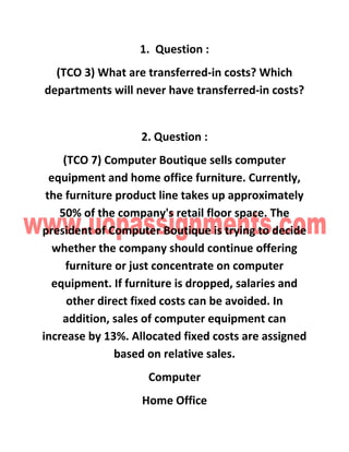 1. Question :
(TCO 3) What are transferred-in costs? Which
departments will never have transferred-in costs?
2. Question :
(TCO 7) Computer Boutique sells computer
equipment and home office furniture. Currently,
the furniture product line takes up approximately
50% of the company's retail floor space. The
president of Computer Boutique is trying to decide
whether the company should continue offering
furniture or just concentrate on computer
equipment. If furniture is dropped, salaries and
other direct fixed costs can be avoided. In
addition, sales of computer equipment can
increase by 13%. Allocated fixed costs are assigned
based on relative sales.
Computer
Home Office
 