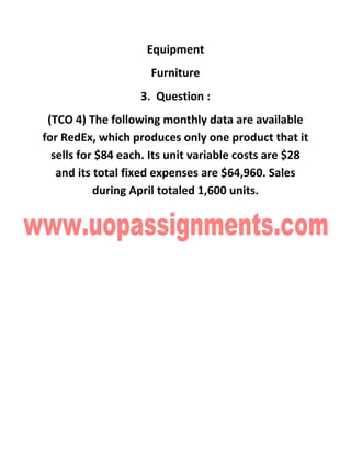 Equipment
Furniture
3. Question :
(TCO 4) The following monthly data are available
for RedEx, which produces only one product that it
sells for $84 each. Its unit variable costs are $28
and its total fixed expenses are $64,960. Sales
during April totaled 1,600 units.
 