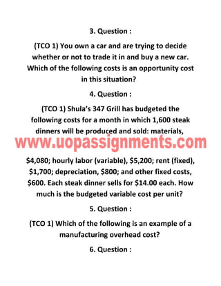 3. Question :
(TCO 1) You own a car and are trying to decide
whether or not to trade it in and buy a new car.
Which of the following costs is an opportunity cost
in this situation?
4. Question :
(TCO 1) Shula’s 347 Grill has budgeted the
following costs for a month in which 1,600 steak
dinners will be produced and sold: materials,
$4,080; hourly labor (variable), $5,200; rent (fixed),
$1,700; depreciation, $800; and other fixed costs,
$600. Each steak dinner sells for $14.00 each. How
much is the budgeted variable cost per unit?
5. Question :
(TCO 1) Which of the following is an example of a
manufacturing overhead cost?
6. Question :
 